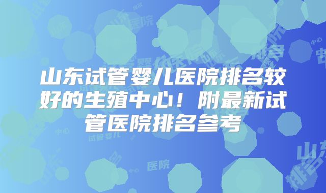 山东试管婴儿医院排名较好的生殖中心！附最新试管医院排名参考
