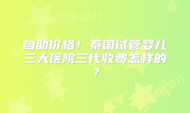 自助价格！泰国试管婴儿三大医院三代收费怎样的？