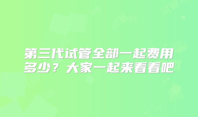 第三代试管全部一起费用多少？大家一起来看看吧