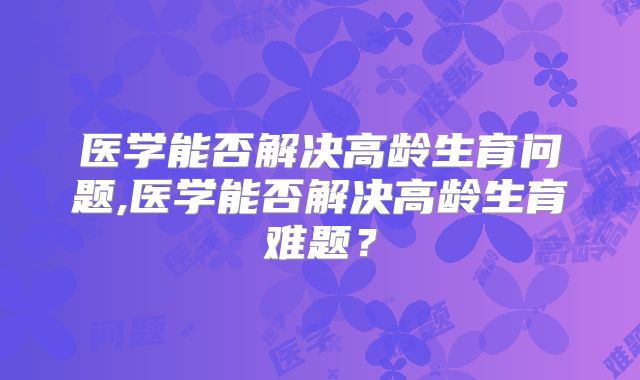 医学能否解决高龄生育问题,医学能否解决高龄生育难题？