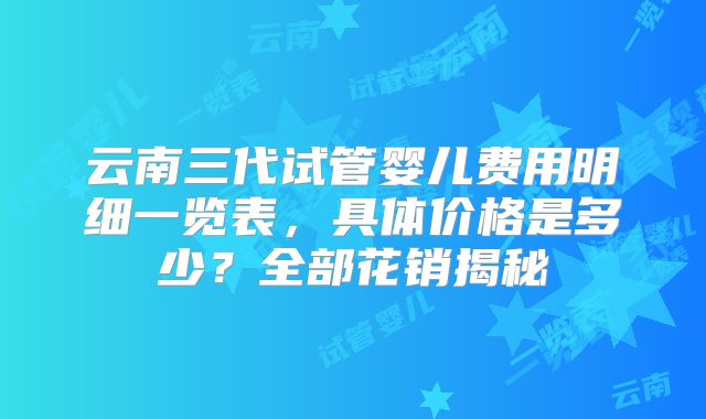 云南三代试管婴儿费用明细一览表，具体价格是多少？全部花销揭秘