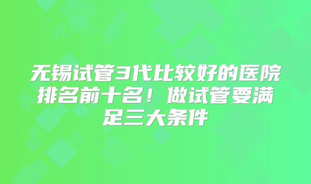 无锡试管3代比较好的医院排名前十名!做试管要满足三大条件