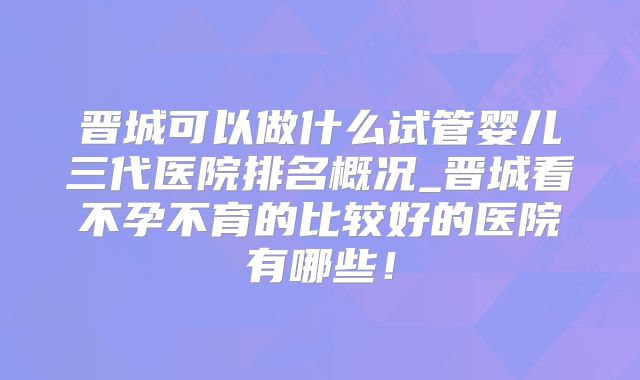 晋城可以做什么试管婴儿三代医院排名概况_晋城看不孕不育的比较好的医院有哪些！