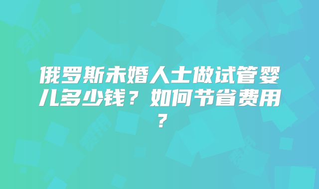 俄罗斯未婚人士做试管婴儿多少钱？如何节省费用？