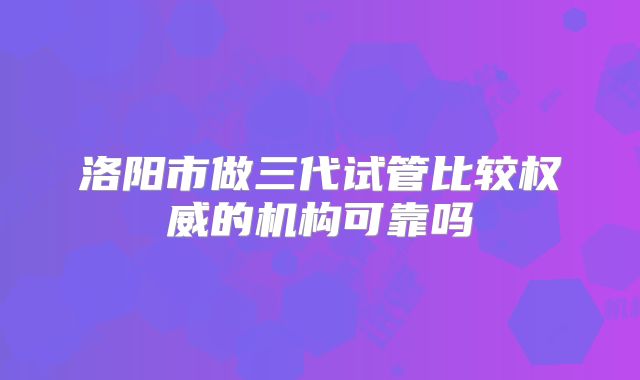 洛阳市做三代试管比较权威的机构可靠吗