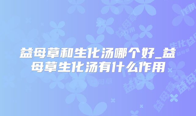 益母草和生化汤哪个好_益母草生化汤有什么作用