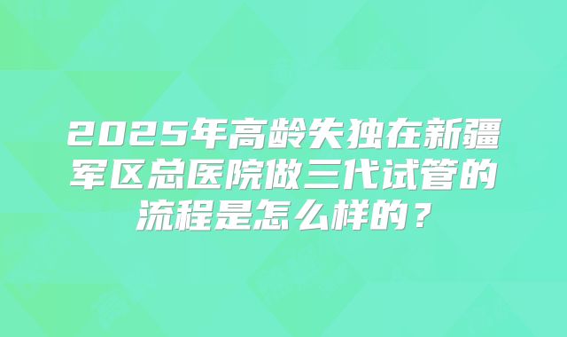 2025年高龄失独在新疆军区总医院做三代试管的流程是怎么样的?