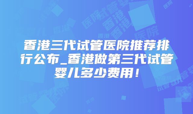 香港三代试管医院推荐排行公布_香港做第三代试管婴儿多少费用！