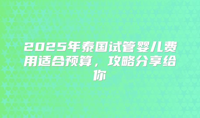 2025年泰国试管婴儿费用适合预算，攻略分享给你