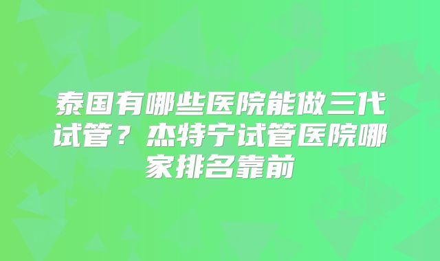 泰国有哪些医院能做三代试管?杰特宁试管医院哪家排名靠前