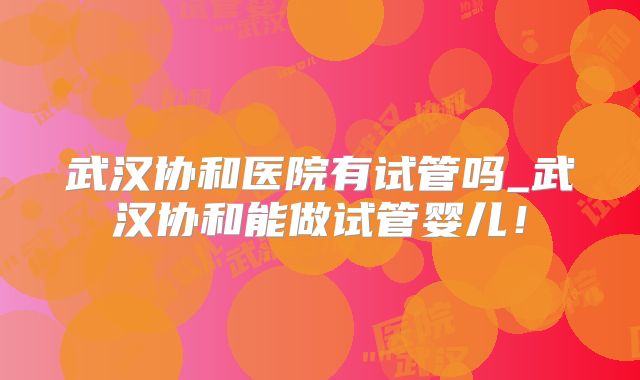 武汉协和医院有试管吗_武汉协和能做试管婴儿!