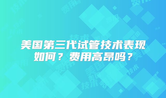 美国第三代试管技术表现如何？费用高昂吗？