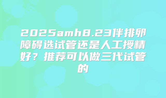 2025amh8.23伴排卵障碍选试管还是人工授精好？推荐可以做三代试管的