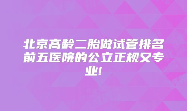 北京高龄二胎做试管排名前五医院的公立正规又专业!