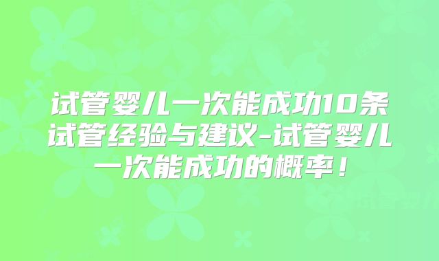 试管婴儿一次能成功10条试管经验与建议-试管婴儿一次能成功的概率！
