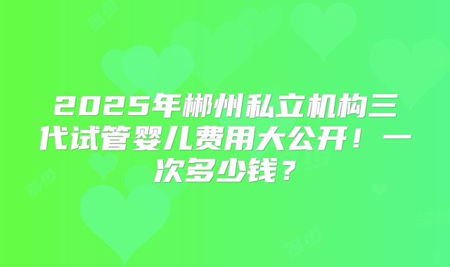 2025年郴州私立机构三代试管婴儿费用大公开!一次多少钱?
