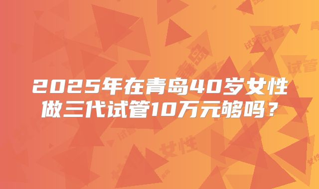 2025年在青岛40岁女性做三代试管10万元够吗?