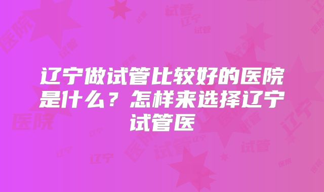 辽宁做试管比较好的医院是什么？怎样来选择辽宁试管医