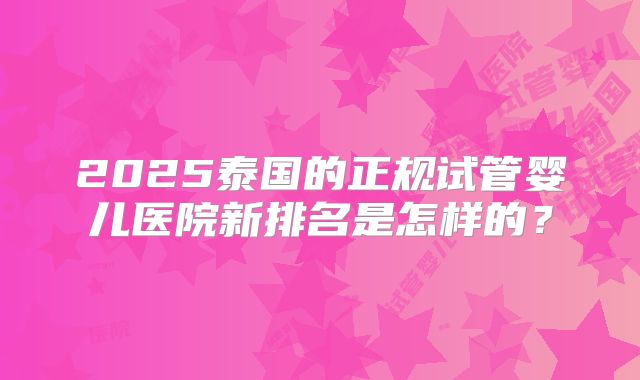 2025泰国的正规试管婴儿医院新排名是怎样的?