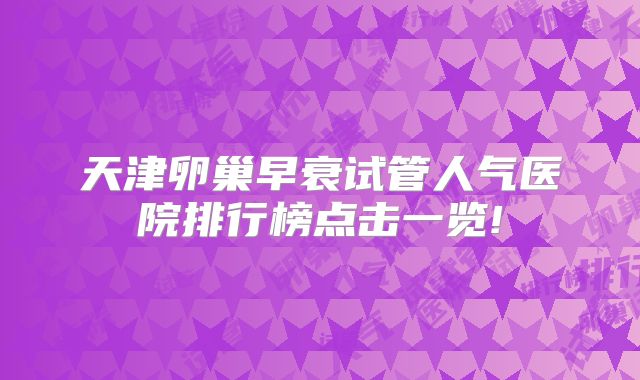 天津卵巢早衰试管人气医院排行榜点击一览!