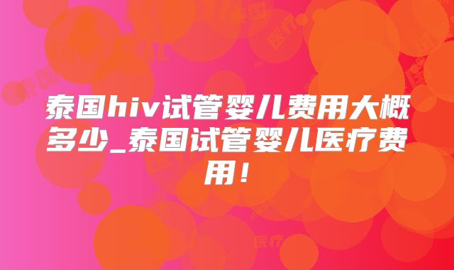 泰国hiv试管婴儿费用大概多少_泰国试管婴儿医疗费用！