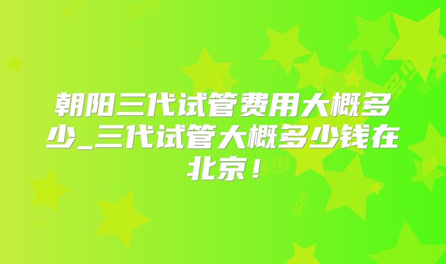 朝阳三代试管费用大概多少_三代试管大概多少钱在北京！
