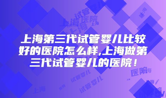 上海第三代试管婴儿比较好的医院怎么样,上海做第三代试管婴儿的医院！