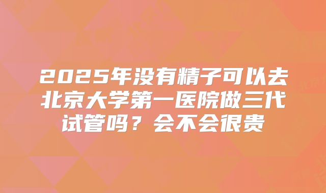 2025年没有精子可以去北京大学第一医院做三代试管吗？会不会很贵