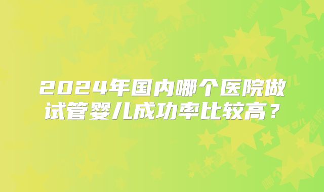 2024年国内哪个医院做试管婴儿成功率比较高？