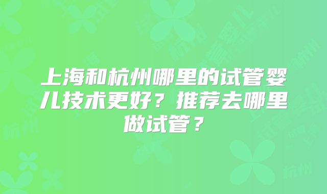 上海和杭州哪里的试管婴儿技术更好？推荐去哪里做试管？