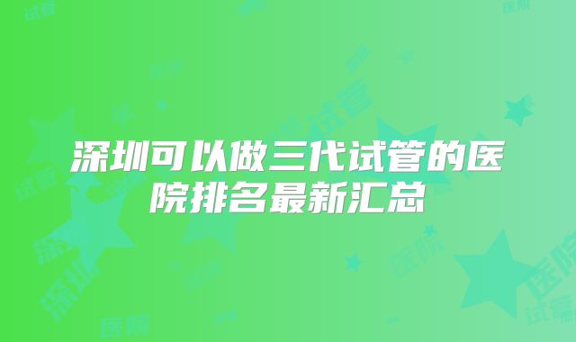 深圳可以做三代试管的医院排名最新汇总