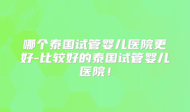 哪个泰国试管婴儿医院更好-比较好的泰国试管婴儿医院!