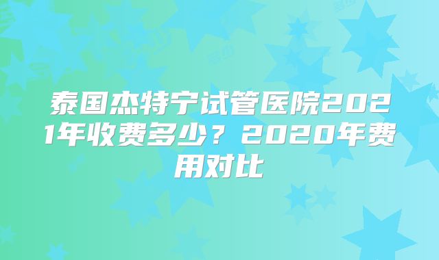 泰国杰特宁试管医院2021年收费多少？2020年费用对比