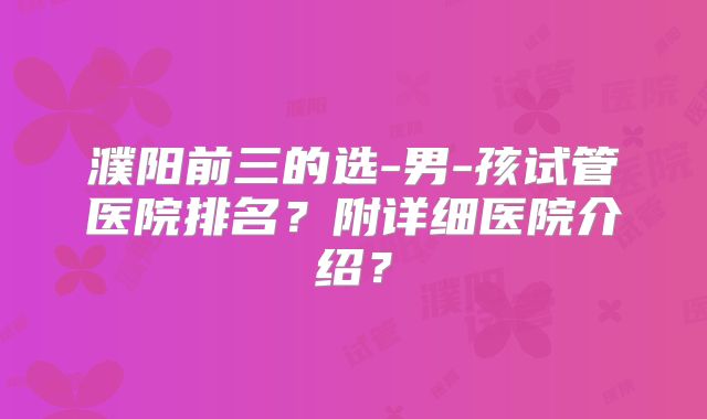 濮阳前三的选-男-孩试管医院排名?附详细医院介绍?