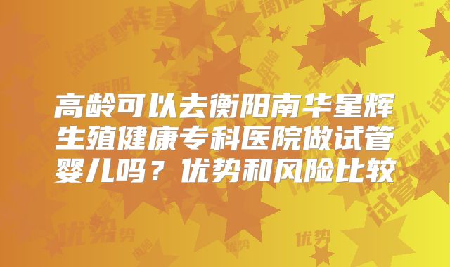 高龄可以去衡阳南华星辉生殖健康专科医院做试管婴儿吗？优势和风险比较