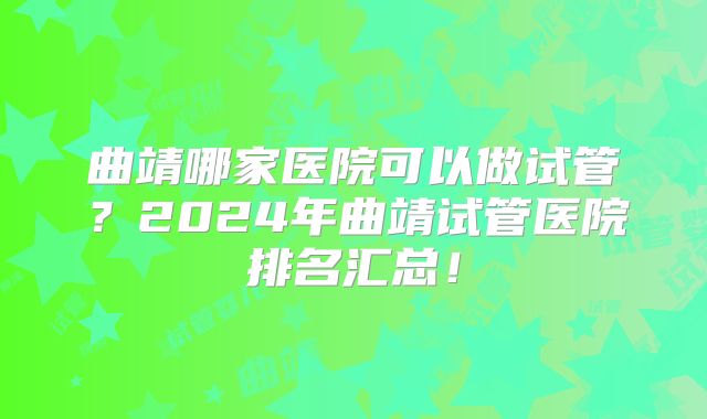 曲靖哪家医院可以做试管？2024年曲靖试管医院排名汇总！