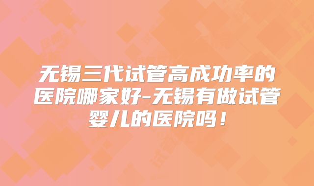 无锡三代试管高成功率的医院哪家好-无锡有做试管婴儿的医院吗！