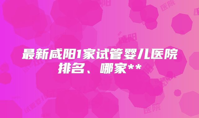 最新咸阳1家试管婴儿医院排名、哪家**