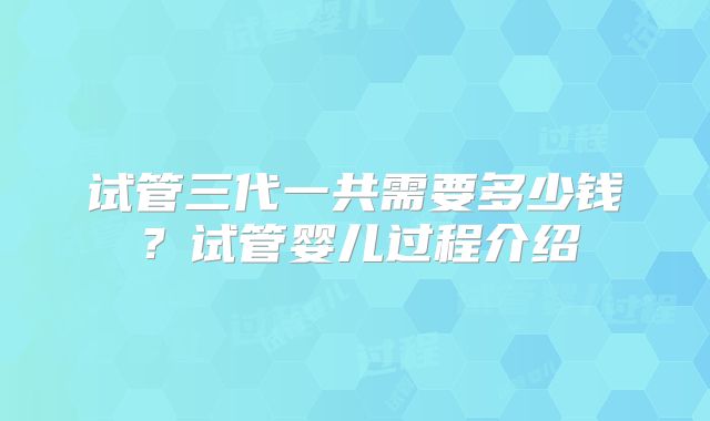 试管三代一共需要多少钱?试管婴儿过程介绍