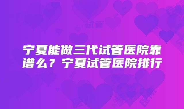 宁夏能做三代试管医院靠谱么？宁夏试管医院排行
