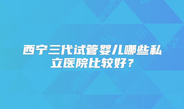 西宁三代试管婴儿哪些私立医院比较好?