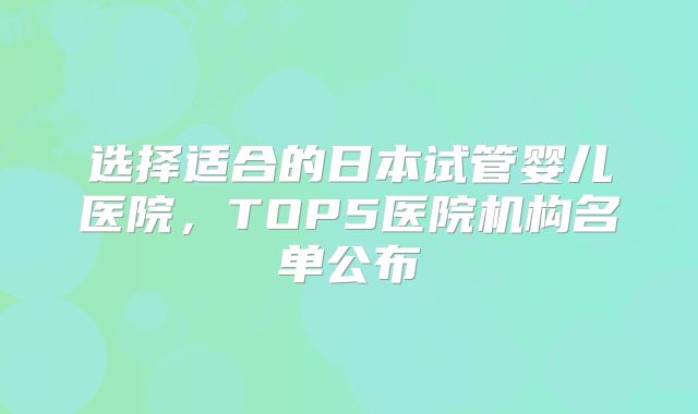 选择适合的日本试管婴儿医院，TOP5医院机构名单公布