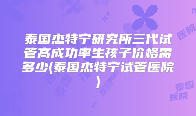 泰国杰特宁研究所三代试管高成功率生孩子价格需多少(泰国杰特宁试管医院)