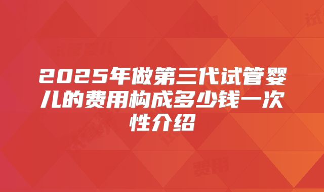 2025年做第三代试管婴儿的费用构成多少钱一次性介绍