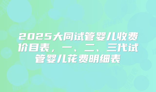 2025大同试管婴儿收费价目表,一、二、三代试管婴儿花费明细表
