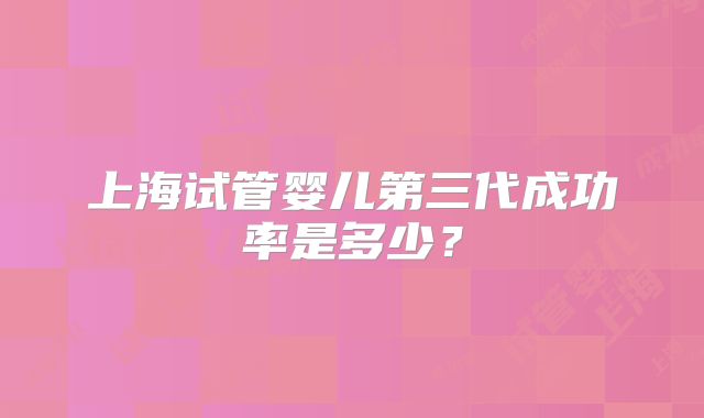 上海试管婴儿第三代成功率是多少？