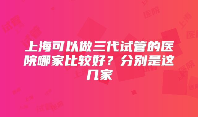 上海可以做三代试管的医院哪家比较好？分别是这几家