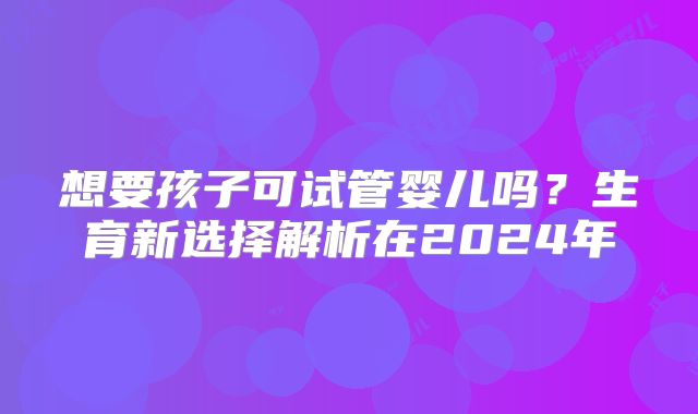 想要孩子可试管婴儿吗？生育新选择解析在2024年