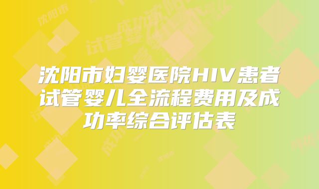 沈阳市妇婴医院HIV患者试管婴儿全流程费用及成功率综合评估表