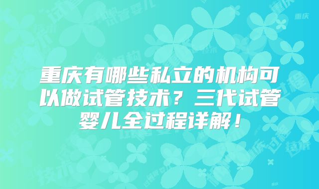 重庆有哪些私立的机构可以做试管技术？三代试管婴儿全过程详解！